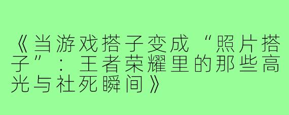 《当游戏搭子变成“照片搭子”：王者荣耀里的那些高光与社死瞬间》