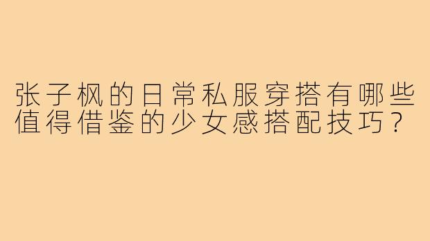 张子枫的日常私服穿搭有哪些值得借鉴的少女感搭配技巧？