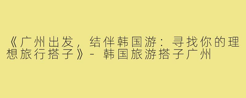 《广州出发,结伴韩国游:寻找你的理想旅行搭子》-韩国旅游搭子广州