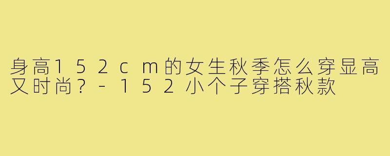 身高152cm的女生秋季怎么穿显高又时尚?-152小个子穿搭秋款