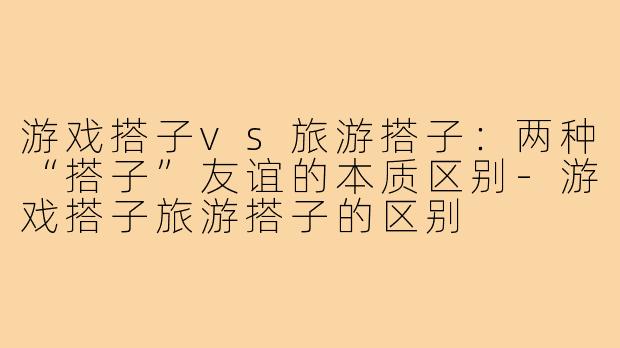 游戏搭子vs旅游搭子：两种“搭子”友谊的本质区别-游戏搭子旅游搭子的区别