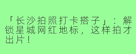 「长沙拍照打卡搭子」：解锁星城网红地标，这样拍才出片！