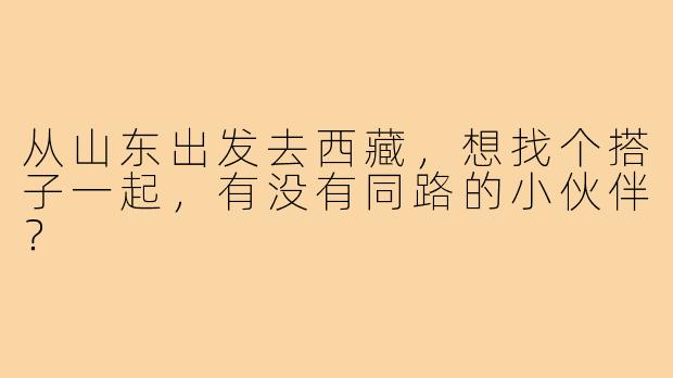 从山东出发去西藏,想找个搭子一起,有没有同路的小伙伴?