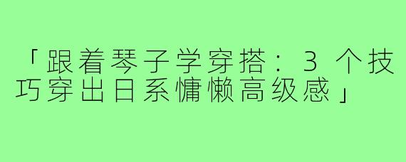 「跟着琴子学穿搭：3个技巧穿出日系慵懒高级感」