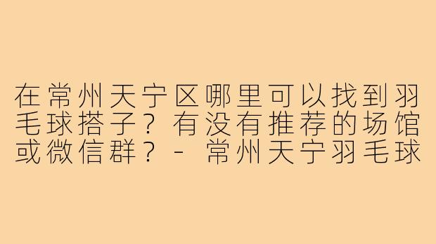 在常州天宁区哪里可以找到羽毛球搭子?有没有推荐的场馆或微信群?-常州天宁羽毛球搭子
