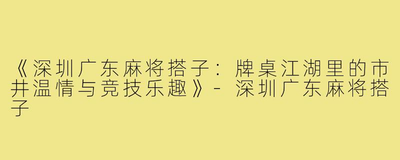 《深圳广东麻将搭子:牌桌江湖里的市井温情与竞技乐趣》-深圳广东麻将搭子