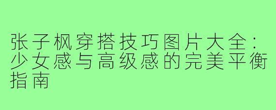 张子枫穿搭技巧图片大全：少女感与高级感的完美平衡指南