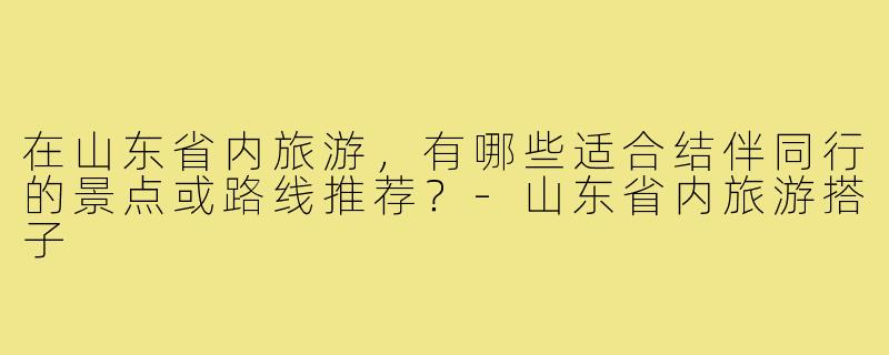 在山东省内旅游,有哪些适合结伴同行的景点或路线推荐?-山东省内旅游搭子
