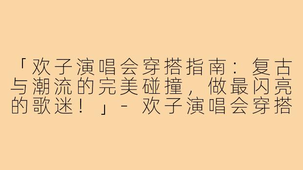 「欢子演唱会穿搭指南：复古与潮流的完美碰撞，做最闪亮的歌迷！」-欢子演唱会穿搭