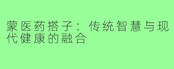 蒙医药搭子：传统智慧与现代健康的融合