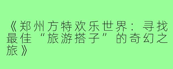 《郑州方特欢乐世界：寻找最佳“旅游搭子”的奇幻之旅》