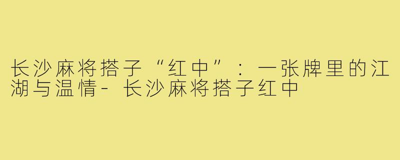 长沙麻将搭子“红中”：一张牌里的江湖与温情-长沙麻将搭子红中