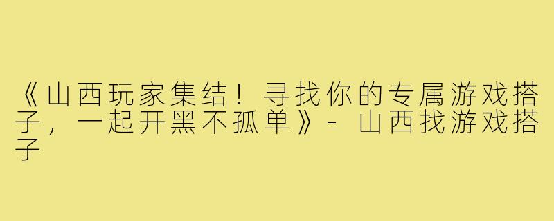 《山西玩家集结！寻找你的专属游戏搭子，一起开黑不孤单》-山西找游戏搭子