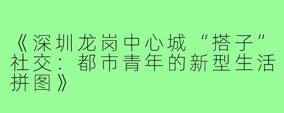《深圳龙岗中心城“搭子”社交：都市青年的新型生活拼图》
