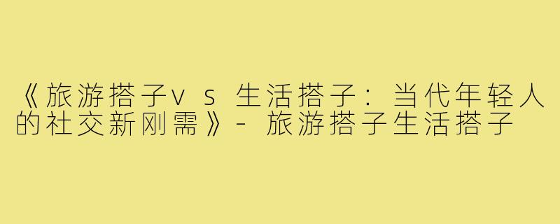 《旅游搭子vs生活搭子：当代年轻人的社交新刚需》-旅游搭子生活搭子