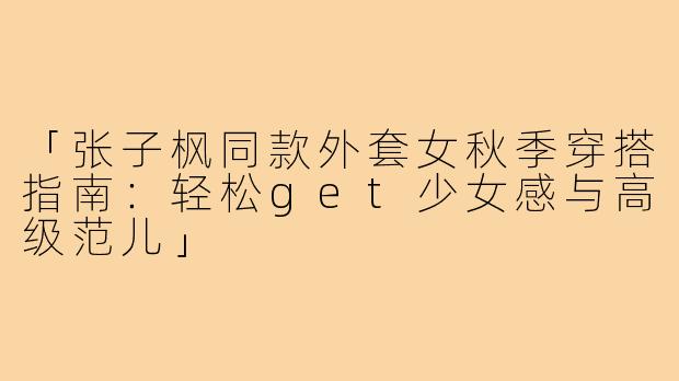 「张子枫同款外套女秋季穿搭指南：轻松get少女感与高级范儿」