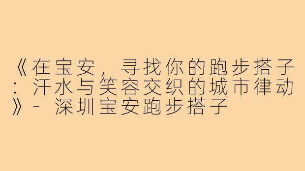 《在宝安，寻找你的跑步搭子：汗水与笑容交织的城市律动》-深圳宝安跑步搭子