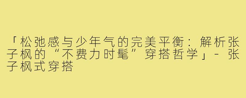 「松弛感与少年气的完美平衡：解析张子枫的“不费力时髦”穿搭哲学」-张子枫式穿搭