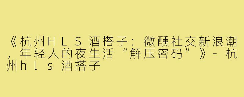 《杭州HLS酒搭子：微醺社交新浪潮，年轻人的夜生活“解压密码”》-杭州hls酒搭子