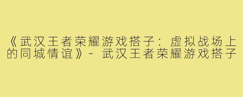 《武汉王者荣耀游戏搭子：虚拟战场上的同城情谊》-武汉王者荣耀游戏搭子