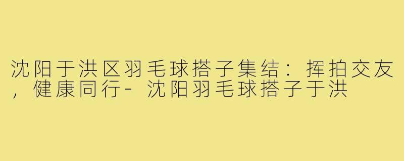 沈阳于洪区羽毛球搭子集结：挥拍交友，健康同行-沈阳羽毛球搭子于洪