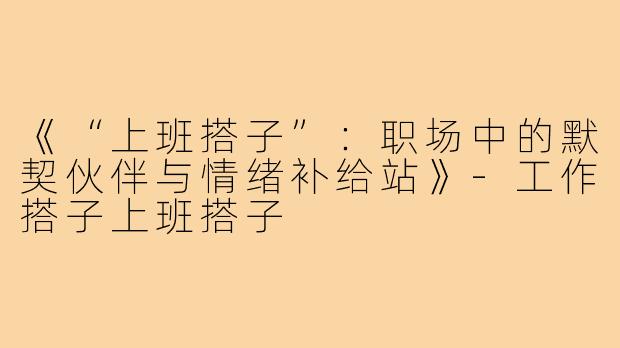 《“上班搭子”:职场中的默契伙伴与情绪补给站》-工作搭子上班搭子