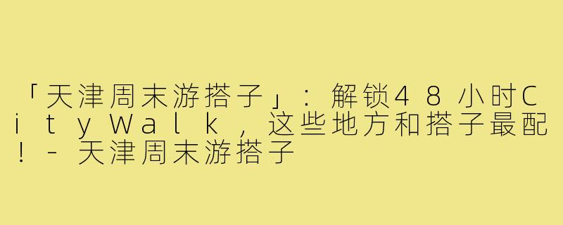 「天津周末游搭子」:解锁48小时CityWalk,这些地方和搭子最配!-天津周末游搭子