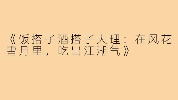 《饭搭子酒搭子大理:在风花雪月里,吃出江湖气》