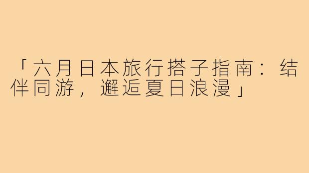 「六月日本旅行搭子指南：结伴同游，邂逅夏日浪漫」