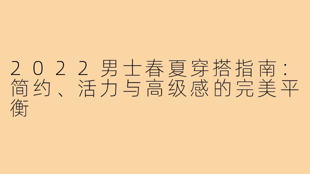 2022男士春夏穿搭指南：简约、活力与高级感的完美平衡