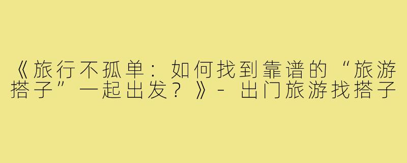 《旅行不孤单：如何找到靠谱的“旅游搭子”一起出发？》-出门旅游找搭子