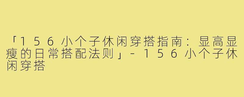 「156小个子休闲穿搭指南:显高显瘦的日常搭配法则」-156小个子休闲穿搭