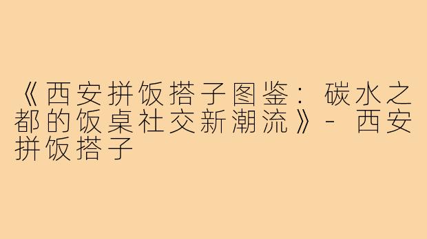 《西安拼饭搭子图鉴：碳水之都的饭桌社交新潮流》-西安拼饭搭子