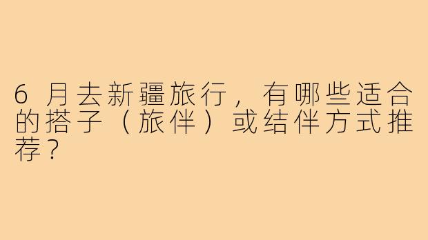 6月去新疆旅行，有哪些适合的搭子（旅伴）或结伴方式推荐？