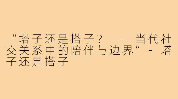 “塔子还是搭子?——当代社交关系中的陪伴与边界”-塔子还是搭子