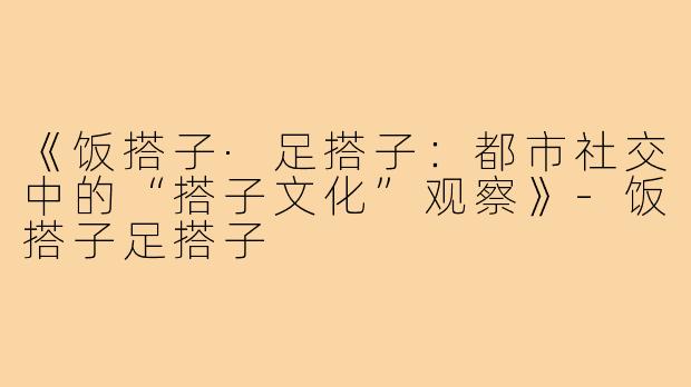 《饭搭子·足搭子:都市社交中的“搭子文化”观察》-饭搭子足搭子