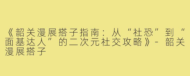 《韶关漫展搭子指南：从“社恐”到“面基达人”的二次元社交攻略》-韶关漫展搭子