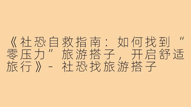 《社恐自救指南:如何找到“零压力”旅游搭子,开启舒适旅行》-社恐找旅游搭子