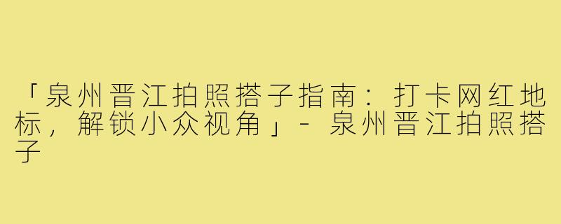 「泉州晋江拍照搭子指南：打卡网红地标，解锁小众视角」-泉州晋江拍照搭子