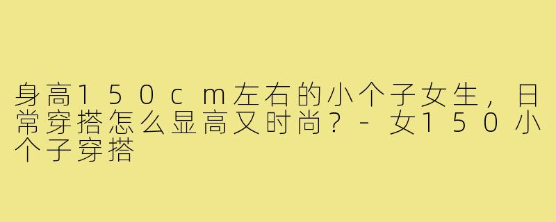 身高150cm左右的小个子女生,日常穿搭怎么显高又时尚?-女150小个子穿搭