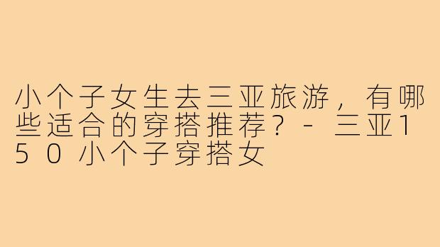 小个子女生去三亚旅游,有哪些适合的穿搭推荐?-三亚150小个子穿搭女