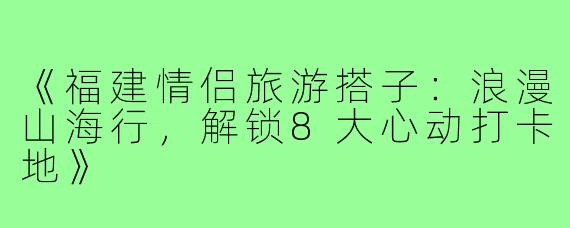 《福建情侣旅游搭子：浪漫山海行，解锁8大心动打卡地》