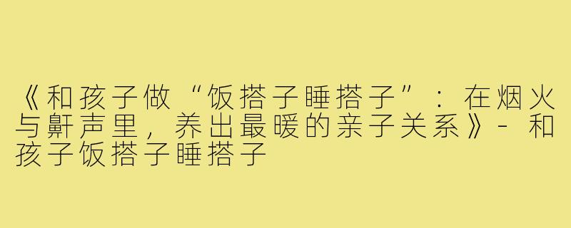 《和孩子做“饭搭子睡搭子”:在烟火与鼾声里,养出最暖的亲子关系》-和孩子饭搭子睡搭子