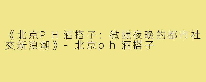 《北京PH酒搭子：微醺夜晚的都市社交新浪潮》-北京ph酒搭子