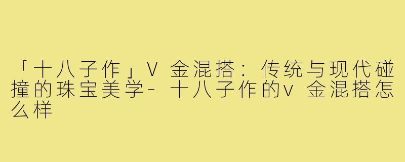 「十八子作」V金混搭:传统与现代碰撞的珠宝美学-十八子作的v金混搭怎么样