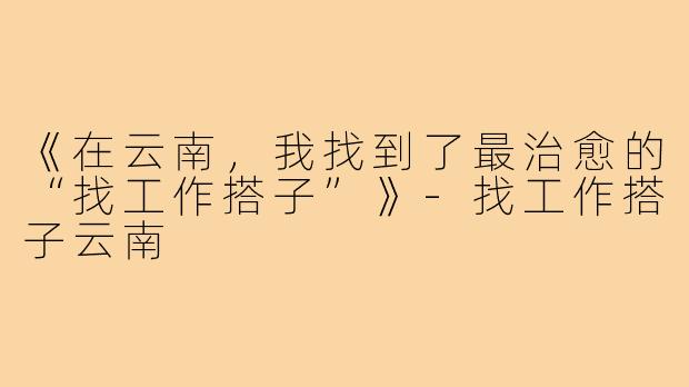《在云南，我找到了最治愈的“找工作搭子”》-找工作搭子云南