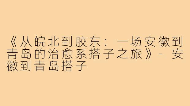 《从皖北到胶东：一场安徽到青岛的治愈系搭子之旅》-安徽到青岛搭子