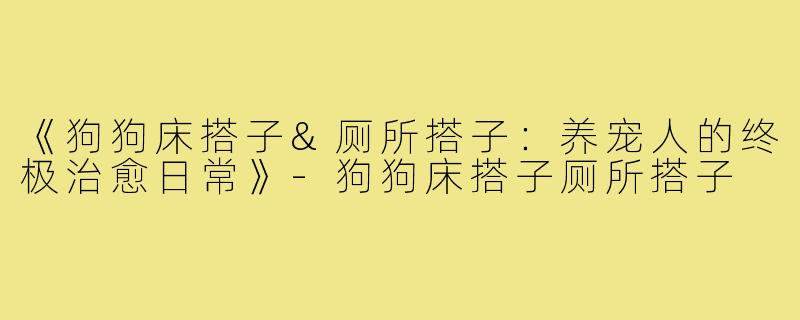 《狗狗床搭子&厕所搭子:养宠人的终极治愈日常》-狗狗床搭子厕所搭子
