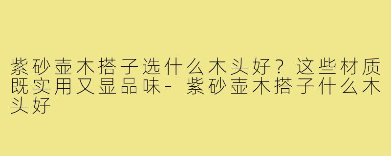 紫砂壶木搭子选什么木头好?这些材质既实用又显品味-紫砂壶木搭子什么木头好