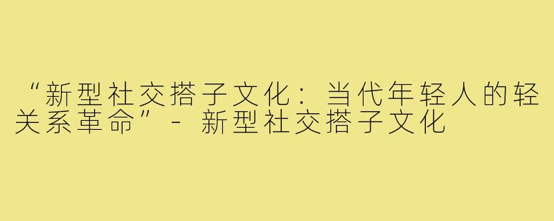“新型社交搭子文化：当代年轻人的轻关系革命”-新型社交搭子文化